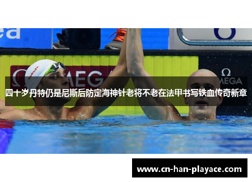 四十岁丹特仍是尼斯后防定海神针老将不老在法甲书写铁血传奇新章